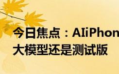 今日焦点：AIiPhone终于来了！不过iOS18大模型还是测试版