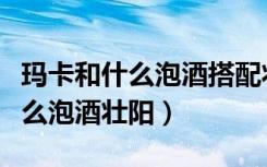 玛卡和什么泡酒搭配壮阳效果最佳（玛卡与什么泡酒壮阳）