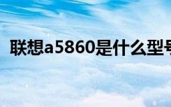 联想a5860是什么型号（联想a580怎么样）