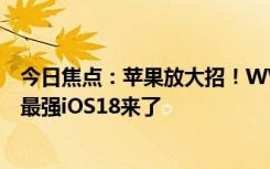 今日焦点：苹果放大招！WWDC2024详细日程出炉：史上最强iOS18来了