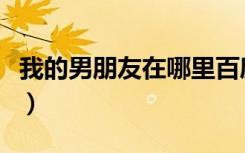 我的男朋友在哪里百度知道（我的男朋友在哪）