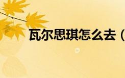 瓦尔思琪怎么去（怎么去瓦斯琪尔）