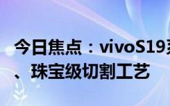 今日焦点：vivoS19系列亮相：日出云阶镜组、珠宝级切割工艺