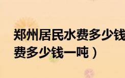 郑州居民水费多少钱一吨2023（郑州居民水费多少钱一吨）