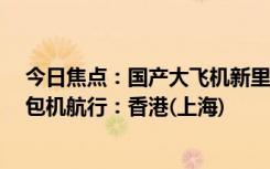 今日焦点：国产大飞机新里程碑！C919完成首次跨境商业包机航行：香港(上海)