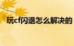 玩cf闪退怎么解决的（玩cf闪退怎么解决）