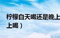 柠檬白天喝还是晚上喝?（柠檬白天喝还是晚上喝）