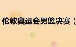 伦敦奥运会男篮决赛（伦敦奥运男篮总决赛）