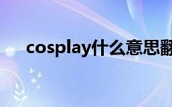 cosplay什么意思翻译中文（cospaly）