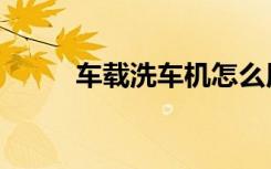 车载洗车机怎么用（车载洗车机）