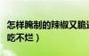 怎样腌制的辣椒又脆还不烂（怎样腌制辣椒好吃不烂）