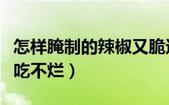 怎样腌制的辣椒又脆还不烂（怎样腌制辣椒好吃不烂）
