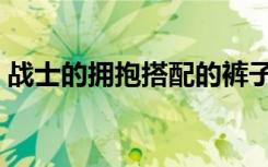 战士的拥抱搭配的裤子叫什么（战士的拥抱）