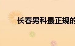 长春男科最正规的医院（长春男科）
