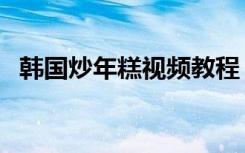 韩国炒年糕视频教程（炒年糕的做法韩国）
