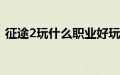 征途2玩什么职业好玩（征途2s什么职业好）