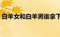 白羊女和白羊男谁拿下谁（白羊女和白羊男）