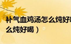 补气血鸡汤怎么炖好喝又营养（补气血鸡汤怎么炖好喝）