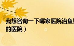 我想咨询一下哪家医院治鱼鳞病是最好的（治疗鱼鳞病最好的医院）