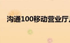 沟通100移动营业厅几点上班（沟通100）