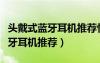 头戴式蓝牙耳机推荐性价比排行榜（头戴式蓝牙耳机推荐）