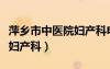 萍乡市中医院妇产科电话号码（萍乡市中医院妇产科）