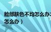 脸部肤色不均怎么办才能改善（脸部肤色不均怎么办）