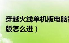 穿越火线单机版电脑视频教学（穿越火线单机版怎么进）