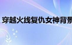 穿越火线复仇女神背景（穿越火线复仇女神）