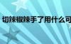 切辣椒辣手了用什么可以解辣（切辣椒辣手）