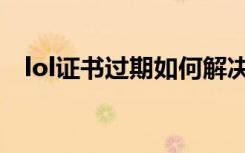 lol证书过期如何解决方法（lol证书过期）