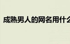 成熟男人的网名用什么好听 成熟男人的网名