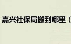 嘉兴社保局搬到哪里（嘉兴社保局几点下班）