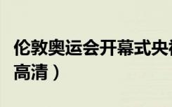 伦敦奥运会开幕式央视网（伦敦奥运会开幕式高清）
