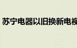 苏宁电器以旧换新电视（苏宁电器以旧换新）