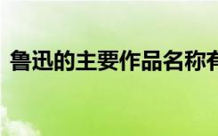 鲁迅的主要作品名称有哪些 鲁迅的主要作品