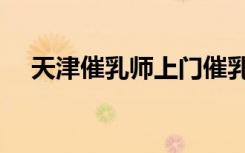 天津催乳师上门催乳多少钱（天津催乳）
