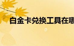 白金卡兑换工具在哪（白金卡兑换工具）
