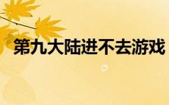 第九大陆进不去游戏（第九大陆安装不了）