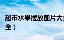 超市水果摆放图片大全大图（超市摆放图片大全）