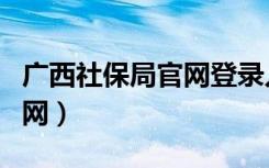 广西社保局官网登录入口网址（广西社保局官网）