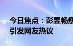 今日焦点：彭昱畅瘦了好多!邓超又玩嗨了，引发网友热议