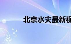 北京水灾最新视频（北京水灾）