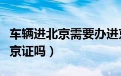 车辆进北京需要办进京证吗（进北京需要办进京证吗）