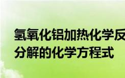 氢氧化铝加热化学反应方程式 氢氧化铝加热分解的化学方程式