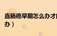 直肠癌早期怎么办才能治愈（直肠癌早期怎么办）