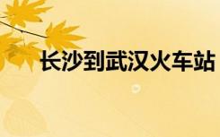 长沙到武汉火车站（长沙到武汉火车）
