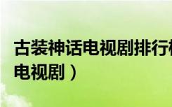 古装神话电视剧排行榜前十名（古装神话爱情电视剧）