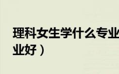 理科女生学什么专业好?（理科女生学什么专业好）