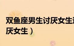 双鱼座男生讨厌女生还是女生（双鱼座男生讨厌女生）